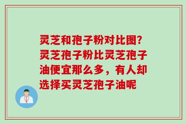 灵芝和孢子粉对比图？灵芝孢子粉比灵芝孢子油便宜那么多，有人却选择买灵芝孢子油呢