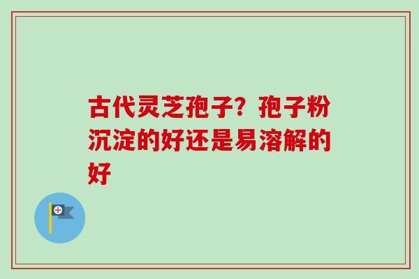 古代灵芝孢子？孢子粉沉淀的好还是易溶解的好