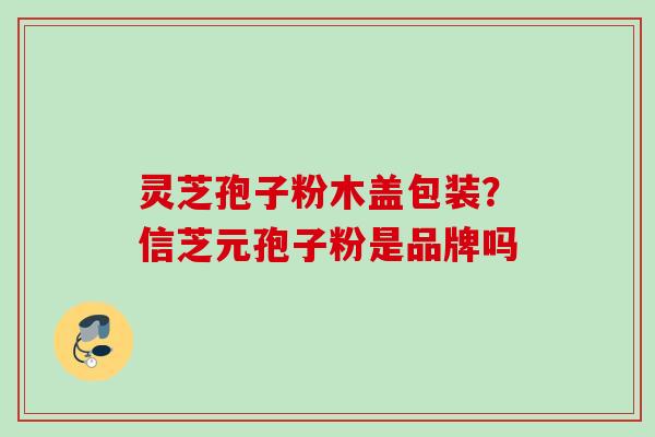 灵芝孢子粉木盖包装？信芝元孢子粉是品牌吗