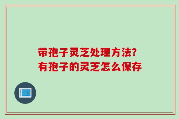 带孢子灵芝处理方法？有孢子的灵芝怎么保存
