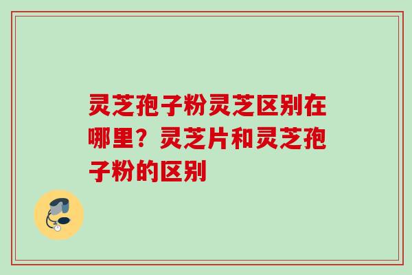 灵芝孢子粉灵芝区别在哪里？灵芝片和灵芝孢子粉的区别