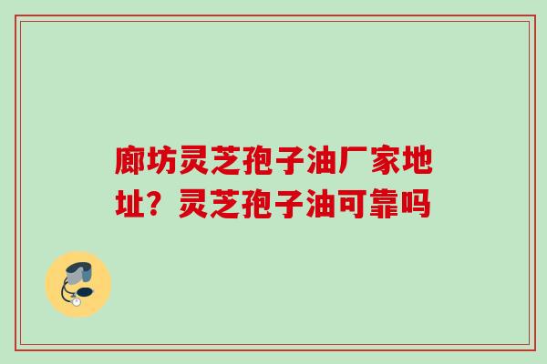 廊坊灵芝孢子油厂家地址？灵芝孢子油可靠吗