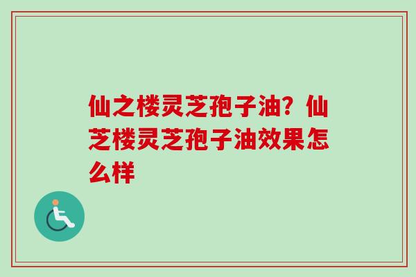 仙之楼灵芝孢子油？仙芝楼灵芝孢子油效果怎么样