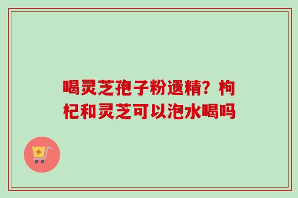 喝灵芝孢子粉遗精？枸杞和灵芝可以泡水喝吗