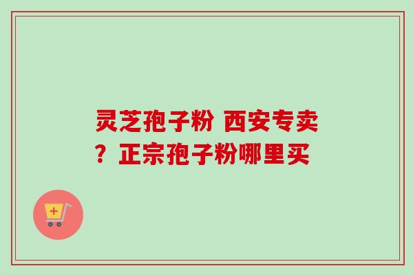 灵芝孢子粉 西安专卖？正宗孢子粉哪里买