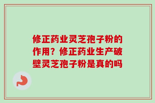 修正药业灵芝孢子粉的作用？修正药业生产破壁灵芝孢子粉是真的吗