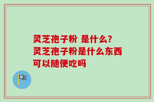 灵芝孢子粉 是什么？灵芝孢子粉是什么东西可以随便吃吗