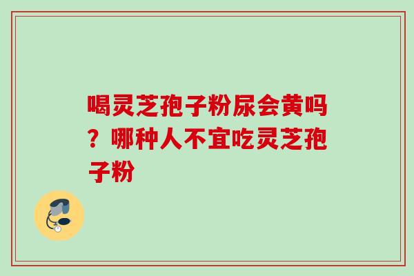 喝灵芝孢子粉尿会黄吗?哪种人不宜吃灵芝孢子粉 喝灵芝孢子粉尿会黄吗?哪种人不宜吃灵芝孢子粉