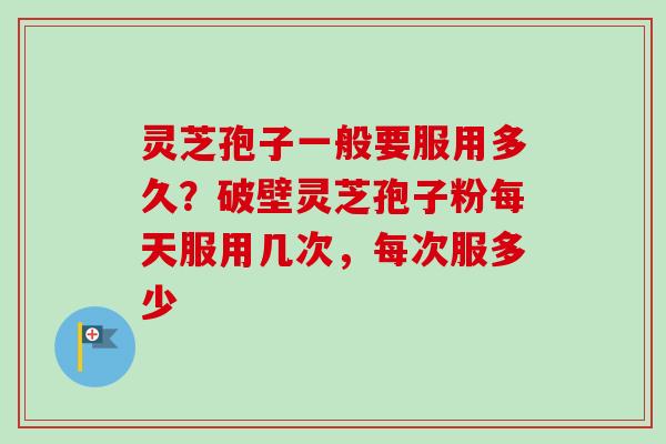 灵芝孢子一般要服用多久？破壁灵芝孢子粉每天服用几次，每次服多少