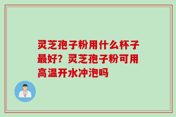 灵芝孢子粉用什么杯子最好？灵芝孢子粉可用高温开水冲泡吗