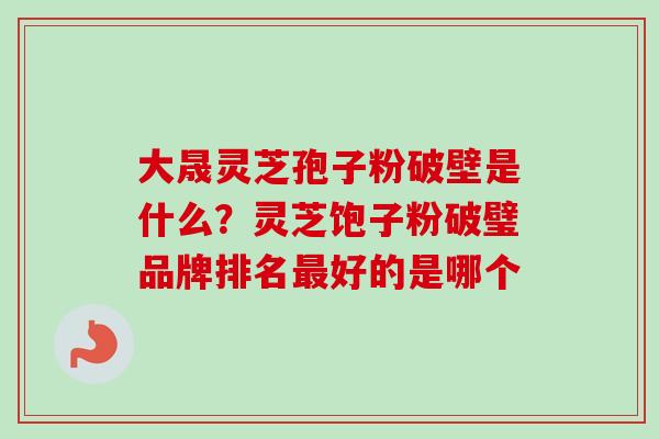 大晟灵芝孢子粉破壁是什么？灵芝饱子粉破璧品牌排名最好的是哪个