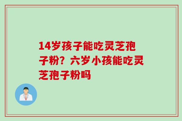 14岁孩子能吃灵芝孢子粉？六岁小孩能吃灵芝孢子粉吗