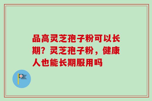 品高灵芝孢子粉可以长期？灵芝孢子粉，健康人也能长期服用吗