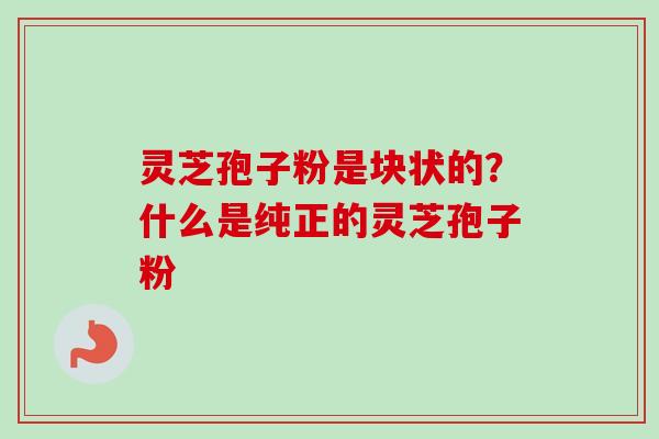 灵芝孢子粉是块状的？什么是纯正的灵芝孢子粉