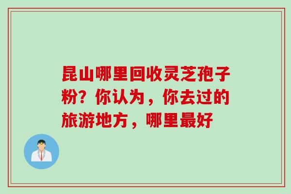 昆山哪里回收灵芝孢子粉？你认为，你去过的旅游地方，哪里最好