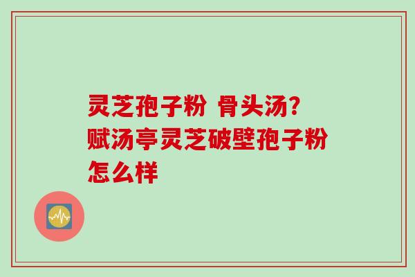 灵芝孢子粉 骨头汤？赋汤亭灵芝破壁孢子粉怎么样