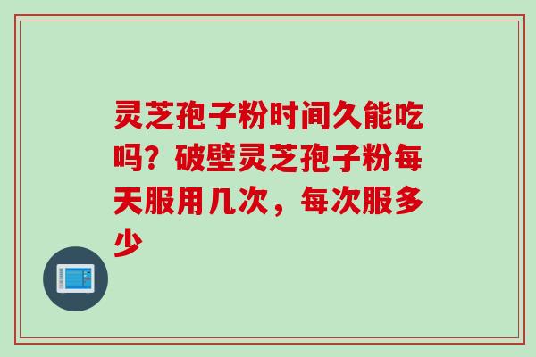 灵芝孢子粉时间久能吃吗？破壁灵芝孢子粉每天服用几次，每次服多少