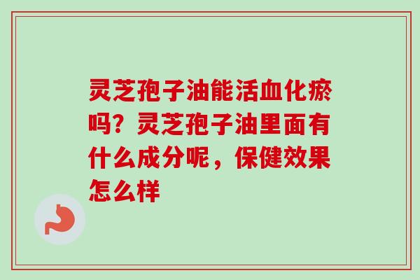 灵芝孢子油能活化瘀吗？灵芝孢子油里面有什么成分呢，保健效果怎么样