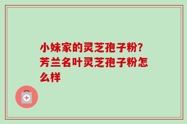 小妹家的灵芝孢子粉?芳兰名叶灵芝孢子粉怎么样 小妹家的灵芝孢子粉?芳兰名叶灵芝孢子粉怎么样
