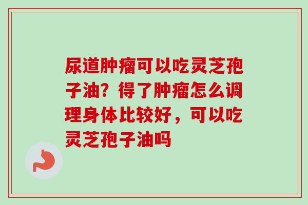 尿道肿瘤可以吃灵芝孢子油？得了肿瘤怎么调理身体比较好，可以吃灵芝孢子油吗