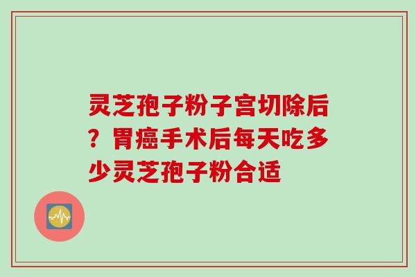 灵芝孢子粉子宫切除后？胃癌手术后每天吃多少灵芝孢子粉合适
