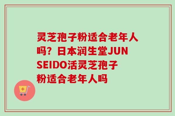 灵芝孢子粉适合老年人吗？日本润生堂JUNSEIDO活灵芝孢子粉适合老年人吗