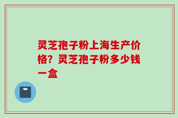 灵芝孢子粉上海生产价格？灵芝孢子粉多少钱一盒