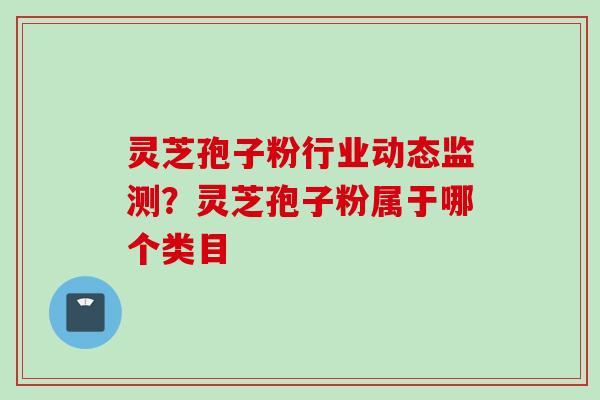 灵芝孢子粉行业动态监测？灵芝孢子粉属于哪个类目