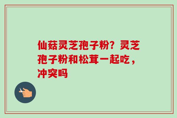 仙菇灵芝孢子粉？灵芝孢子粉和松茸一起吃，冲突吗