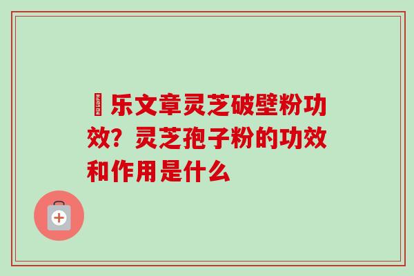 慱乐文章灵芝破壁粉功效？灵芝孢子粉的功效和作用是什么