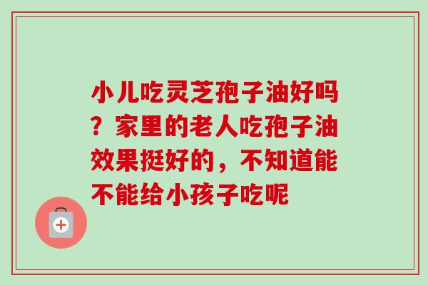小儿吃灵芝孢子油好吗？家里的老人吃孢子油效果挺好的，不知道能不能给小孩子吃呢