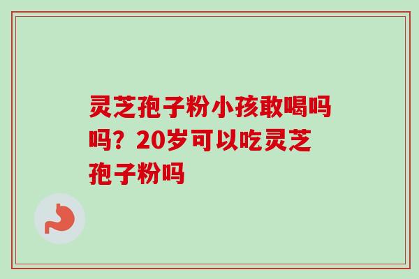 灵芝孢子粉小孩敢喝吗吗？20岁可以吃灵芝孢子粉吗