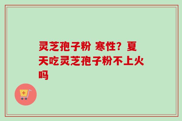 灵芝孢子粉 寒性？夏天吃灵芝孢子粉不上火吗