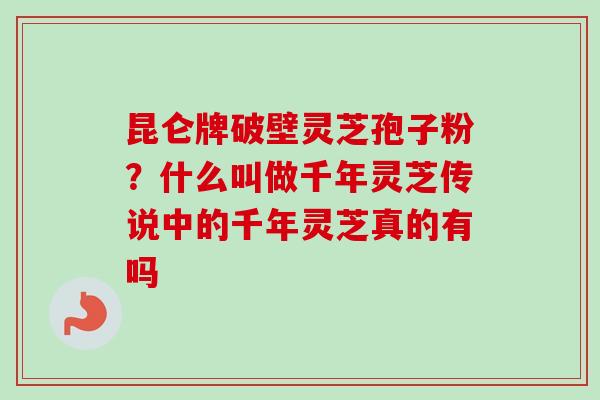 昆仑牌破壁灵芝孢子粉？什么叫做千年灵芝传说中的千年灵芝真的有吗