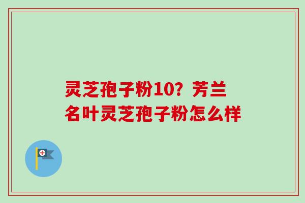 灵芝孢子粉10？芳兰名叶灵芝孢子粉怎么样