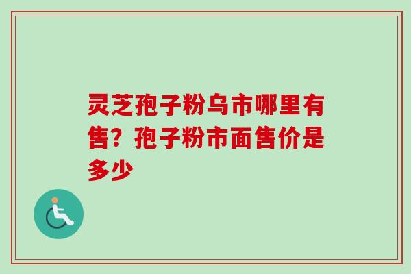 灵芝孢子粉乌市哪里有售？孢子粉市面售价是多少