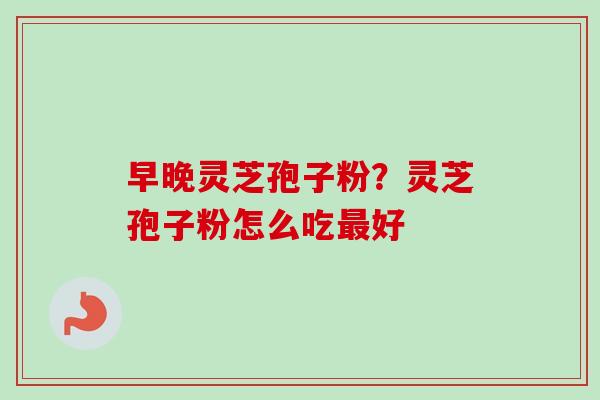 早晚灵芝孢子粉？灵芝孢子粉怎么吃最好