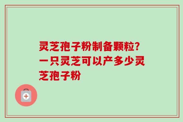 灵芝孢子粉制备颗粒？一只灵芝可以产多少灵芝孢子粉