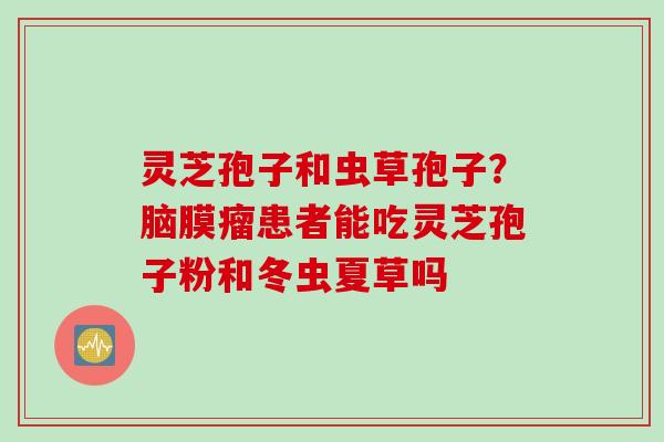 灵芝孢子和虫草孢子？脑膜瘤患者能吃灵芝孢子粉和冬虫夏草吗