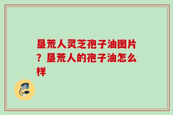 垦荒人灵芝孢子油图片?垦荒人的孢子油怎么样 垦荒人灵芝孢子油图片?垦荒人的孢子油怎么样
