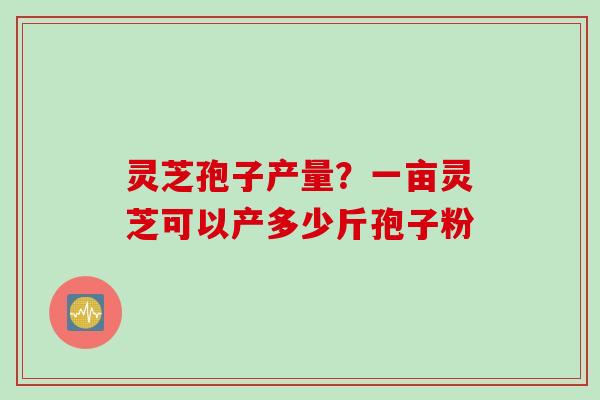 灵芝孢子产量？一亩灵芝可以产多少斤孢子粉
