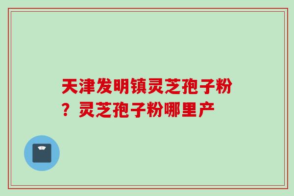 天津发明镇灵芝孢子粉？灵芝孢子粉哪里产