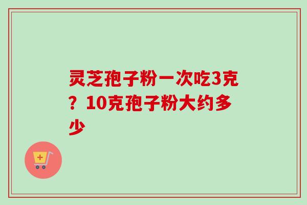 灵芝孢子粉一次吃3克？10克孢子粉大约多少