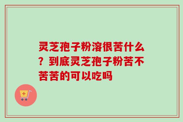 灵芝孢子粉溶很苦什么？到底灵芝孢子粉苦不苦苦的可以吃吗