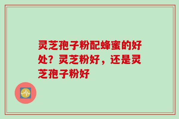 灵芝孢子粉配蜂蜜的好处？灵芝粉好，还是灵芝孢子粉好