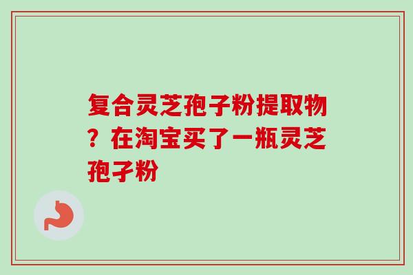 复合灵芝孢子粉提取物？在淘宝买了一瓶灵芝孢孑粉
