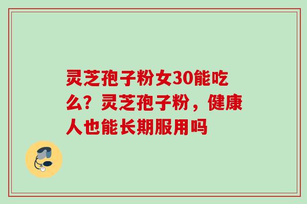 灵芝孢子粉女30能吃么？灵芝孢子粉，健康人也能长期服用吗