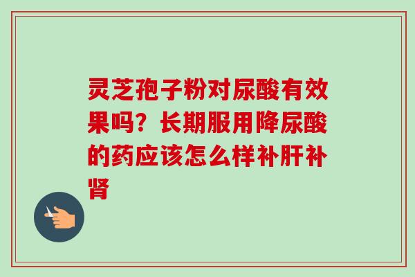 灵芝孢子粉对尿酸有效果吗？长期服用降尿酸的药应该怎么样补肝补肾