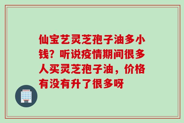 仙宝艺灵芝孢子油多小钱？听说疫情期间很多人买灵芝孢子油，价格有没有升了很多呀
