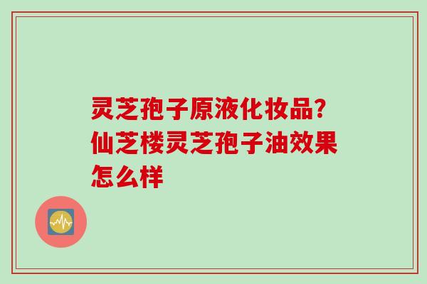 灵芝孢子原液化妆品？仙芝楼灵芝孢子油效果怎么样